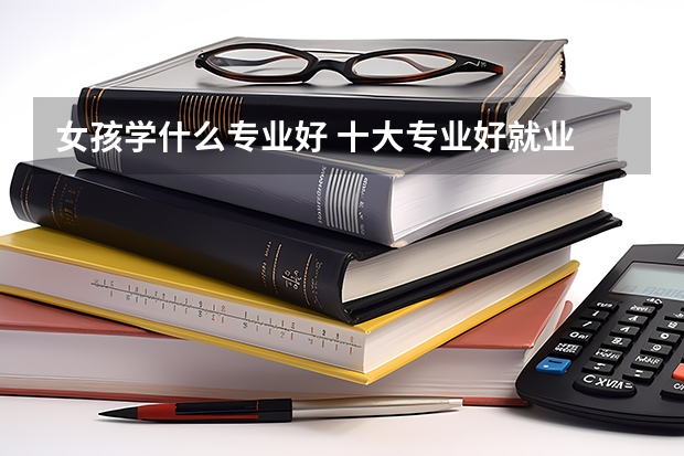 女孩学什么专业好 十大专业好就业