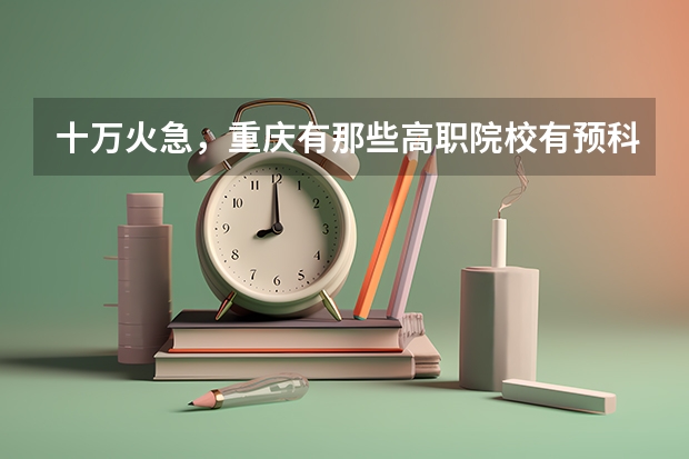 十万火急，重庆有那些高职院校有预科班（高考志愿填报时间）
