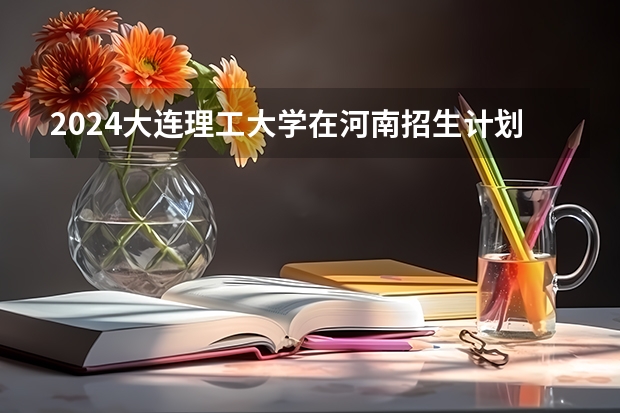 2024大连理工大学在河南招生计划 招多少人