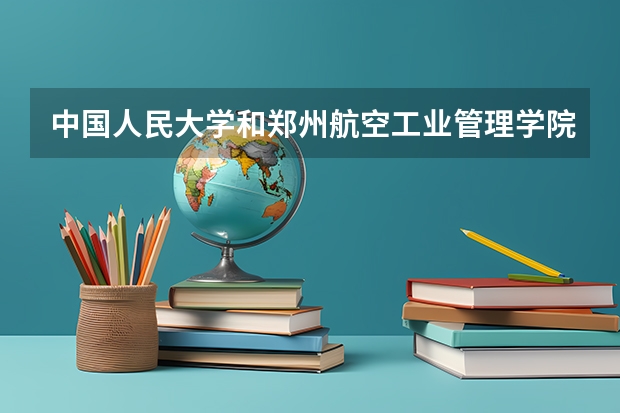 中国人民大学和郑州航空工业管理学院哪个好 学校历年录取分数线对比