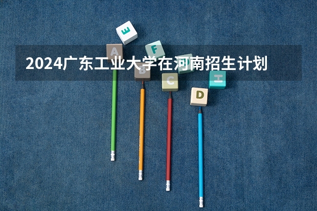 2024广东工业大学在河南招生计划 招多少人