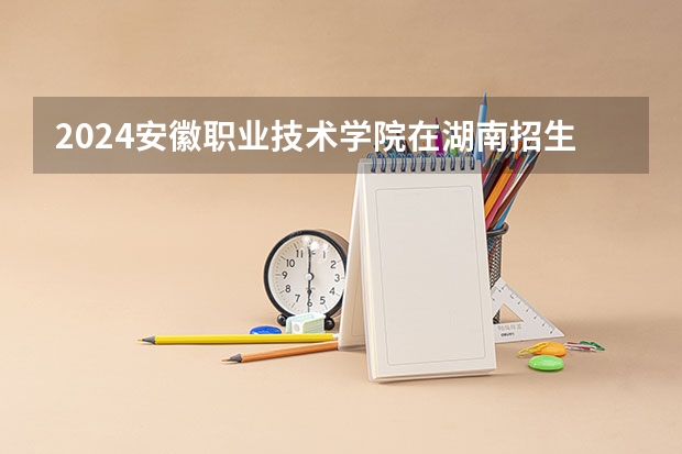 2024安徽职业技术学院在湖南招生计划 招多少人