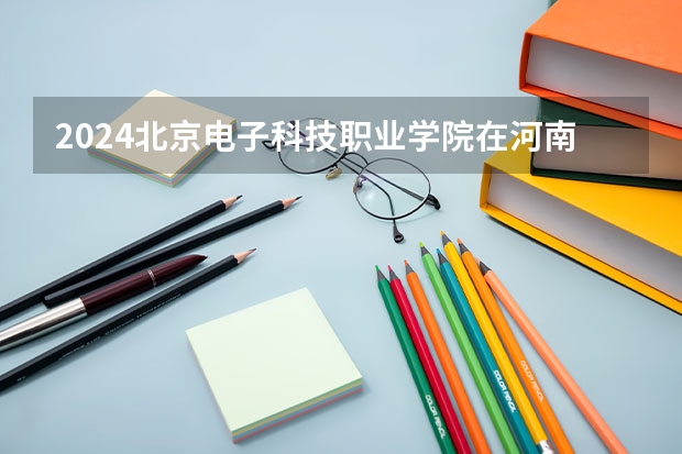 2024北京电子科技职业学院在河南招生计划 招多少人