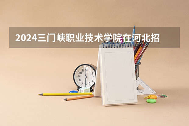 2024三门峡职业技术学院在河北招生计划 招多少人