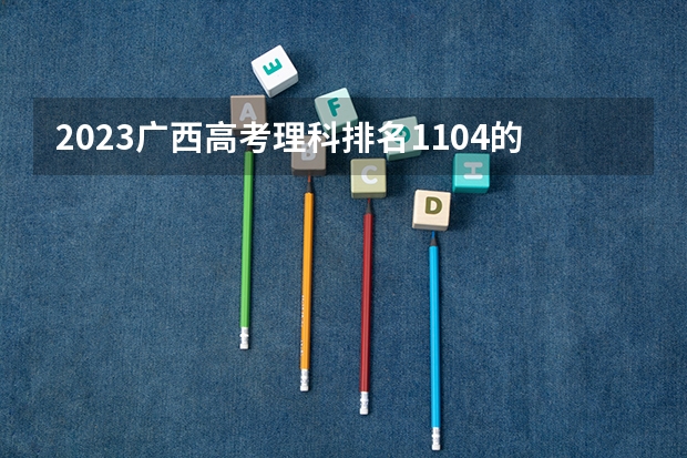 2023广西高考理科排名1104的考生报什么大学好 学校往年录取分数线