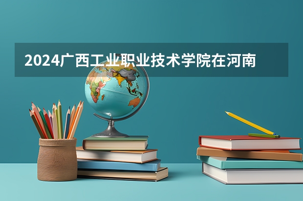 2024广西工业职业技术学院在河南招生计划 招多少人