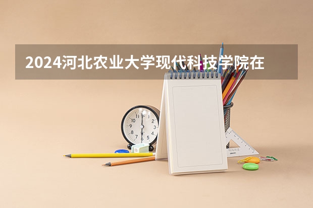 2024河北农业大学现代科技学院在河北招生计划 招多少人