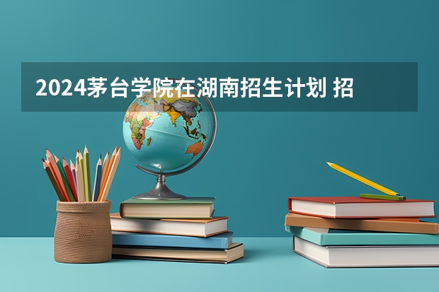 2024茅台学院在湖南招生计划 招多少人