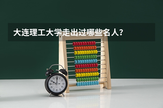 大连理工大学走出过哪些名人？
