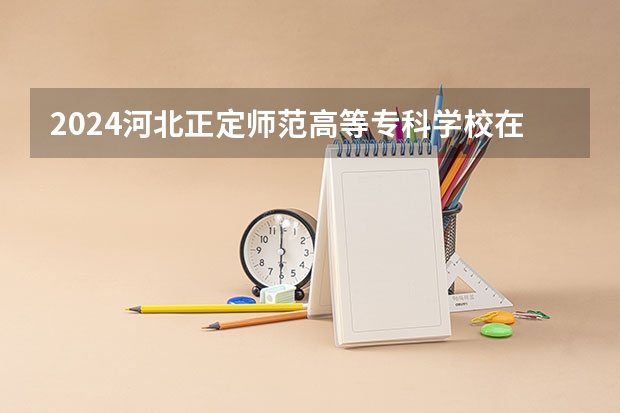 2024河北正定师范高等专科学校在河北招生计划 招多少人