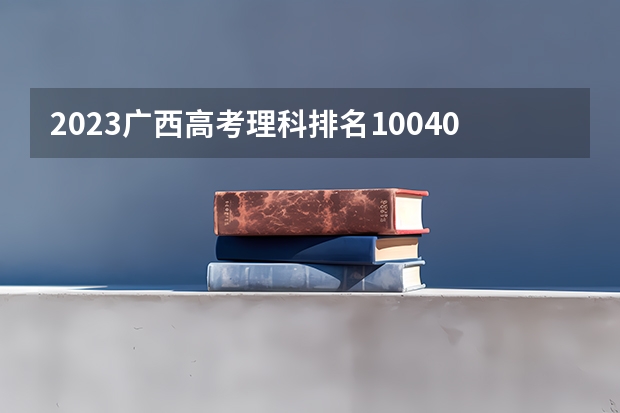 2023广西高考理科排名100409的考生报什么大学好 学校往年录取分数线