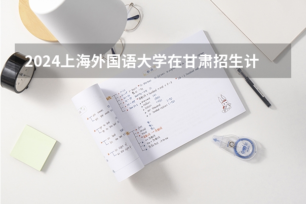 2024上海外国语大学在甘肃招生计划 招多少人