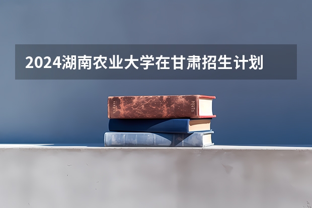 2024湖南农业大学在甘肃招生计划 招多少人