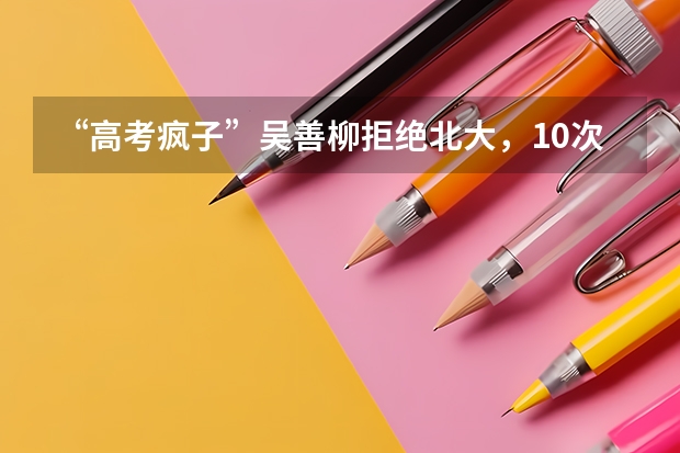 “高考疯子”吴善柳拒绝北大，10次高考终上清华，现在过得怎样？ 钦州幼儿师范高等专科学校录取查询入口,高考录取结果查询网址登录