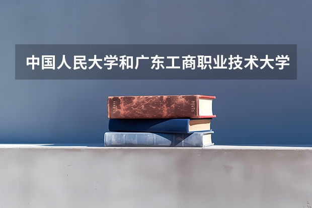 中国人民大学和广东工商职业技术大学哪个好 学校历年录取分数线对比