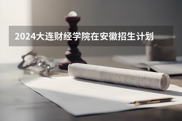 2024大连财经学院在安徽招生计划 招多少人