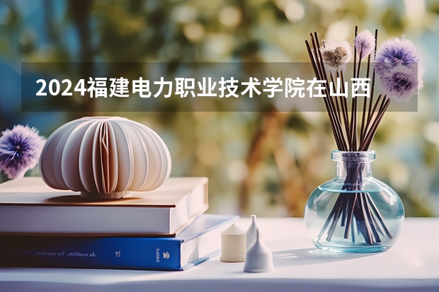 2024福建电力职业技术学院在山西招生计划 招多少人