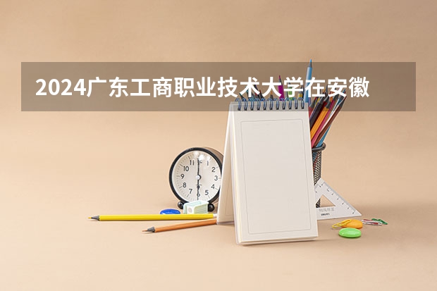 2024广东工商职业技术大学在安徽招生计划 招多少人