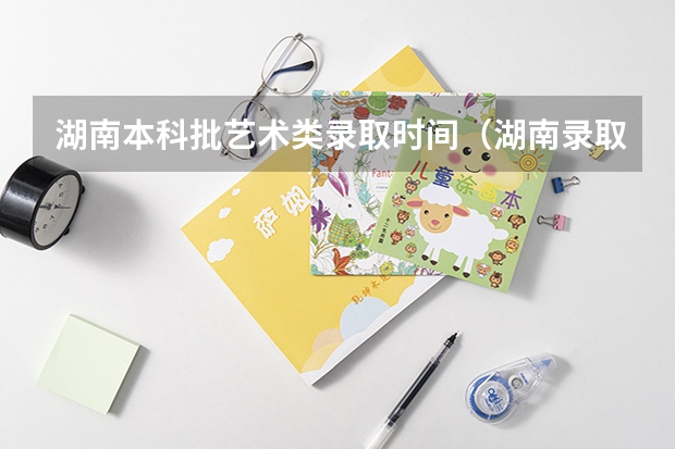 湖南本科批艺术类录取时间（湖南录取结果查询时间本科）