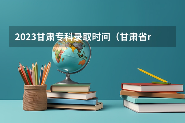2023甘肃专科录取时间（甘肃省r段录取时间）