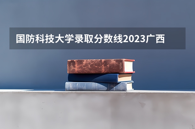 国防科技大学录取分数线2023广西 广西高考分数线一分一段