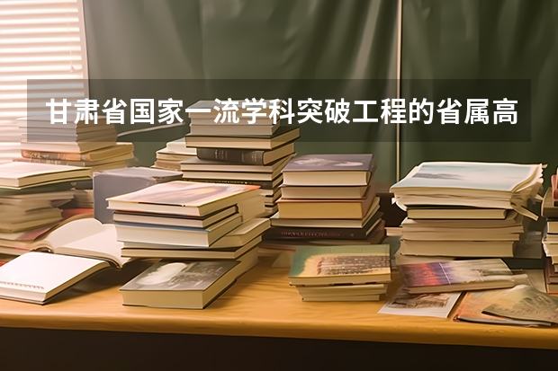 甘肃省国家一流学科突破工程的省属高校有哪些