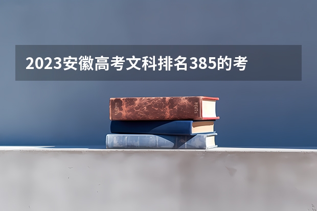 2023安徽高考文科排名385的考生报什么大学好 学校往年录取分数线