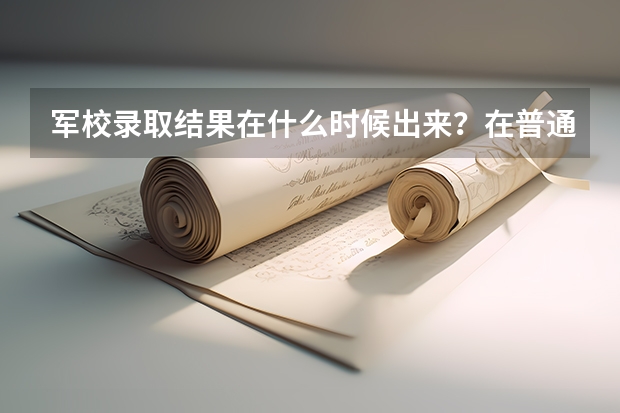 军校录取结果在什么时候出来?在普通批填报志愿之前吗?