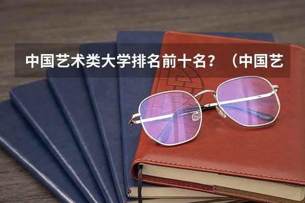 中国艺术类大学排名前十名？（中国艺术类大学排名一览表）