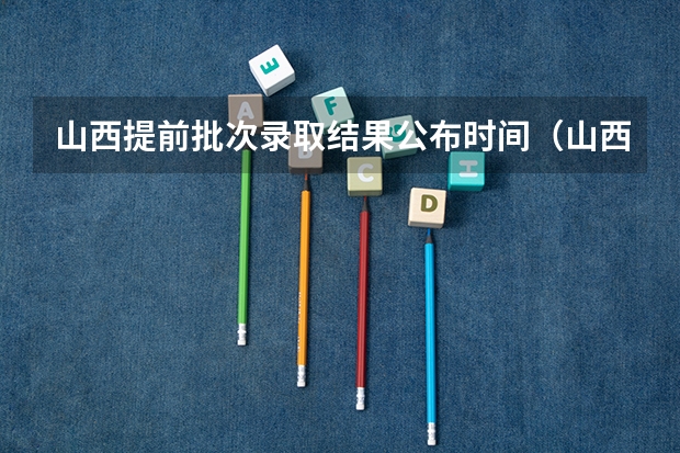 山西提前批次录取结果公布时间（山西高考录取本科有几个批次）