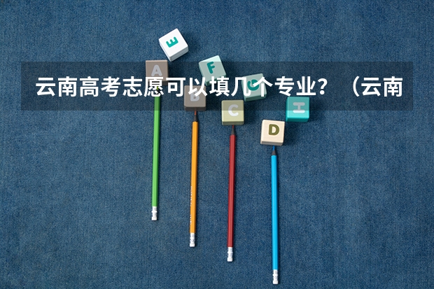 云南高考志愿可以填几个专业？（云南高考填报志愿指南）