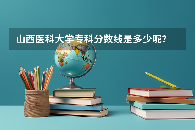 山西医科大学专科分数线是多少呢？