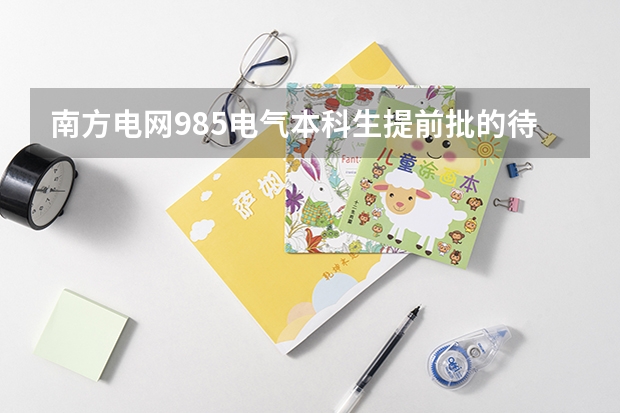 南方电网985电气本科生提前批的待遇有国网的提前批待遇好吗?