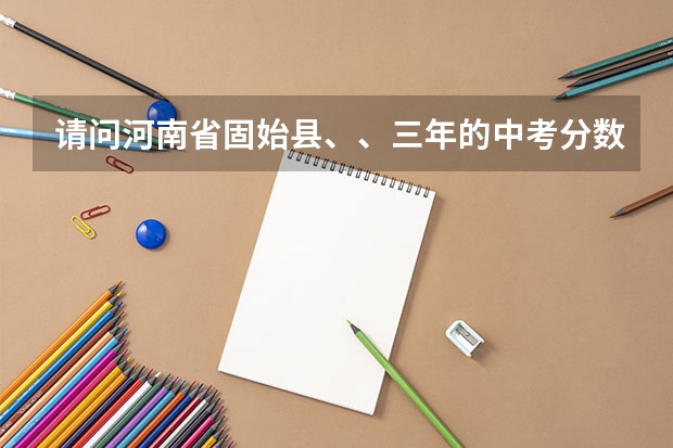 请问河南省固始县、、三年的中考分数线是多少？