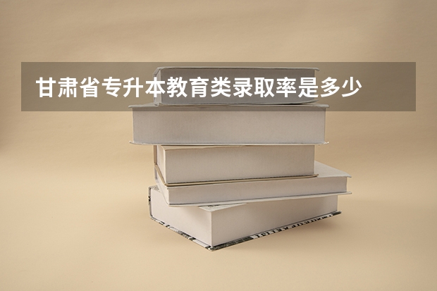 甘肃省专升本教育类录取率是多少