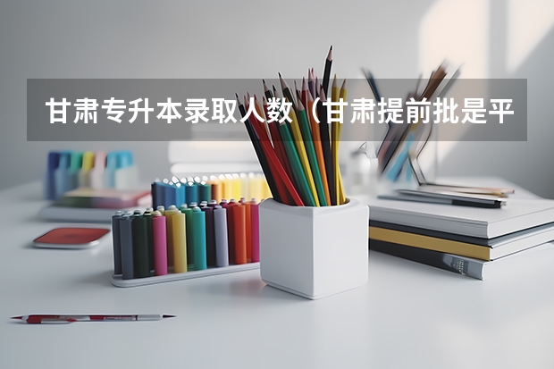 甘肃专升本录取人数（甘肃提前批是平行志愿还是顺序志愿）