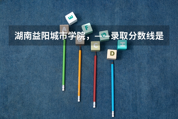 湖南益阳城市学院，——录取分数线是多少？   真的很感谢！