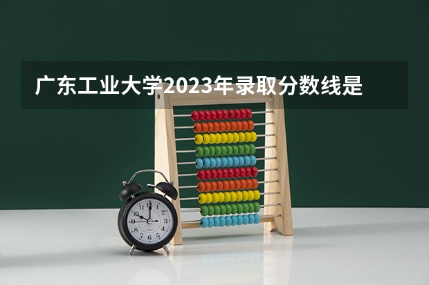 广东工业大学2023年录取分数线是多少？