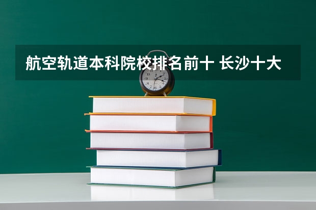 航空轨道本科院校排名前十 长沙十大排名职业学校?