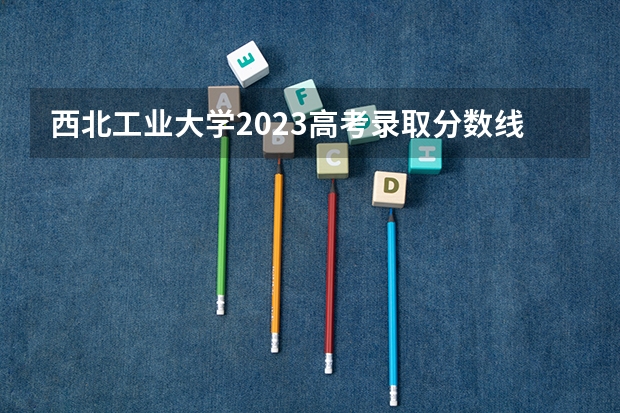 西北工业大学2023高考录取分数线 西北工业大学管综分数线