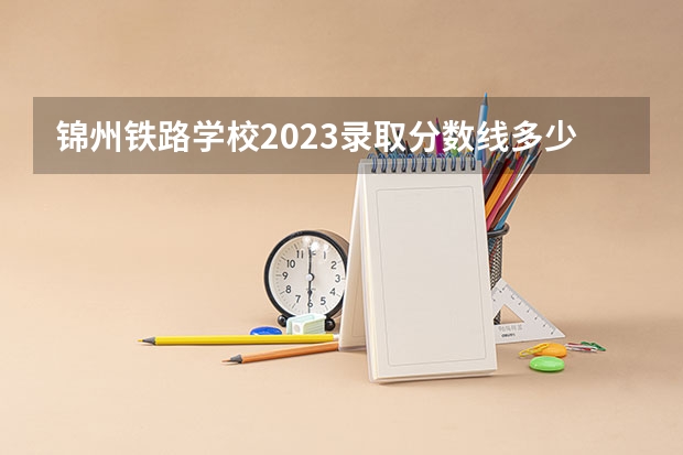 锦州铁路学校2023录取分数线多少分？