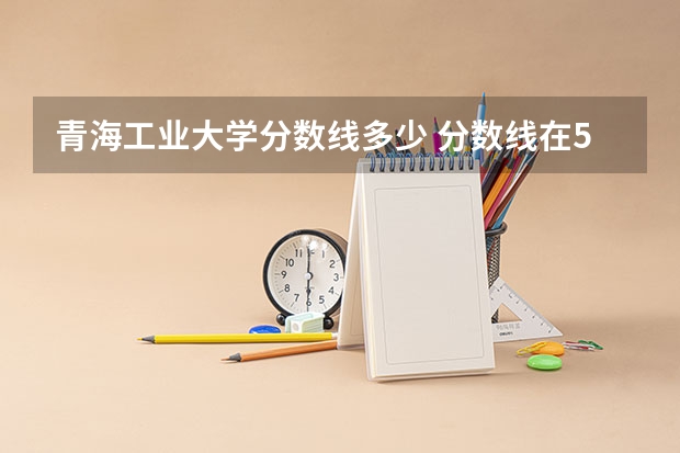 青海工业大学分数线多少 分数线在500分左右的大学