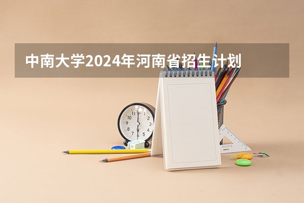 中南大学2024年河南省招生计划 2024年湖南省大学排名：中南大学第一