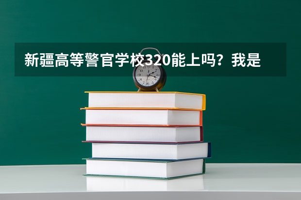 新疆高等警官学校320能上吗？我是文科生，男生。那学校怎么样啊，众说纷纭啊！