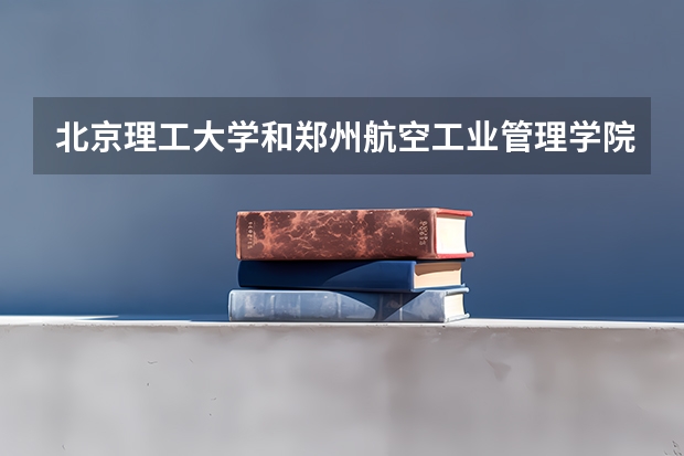 北京理工大学和郑州航空工业管理学院哪个好 学校历年录取分数线对比
