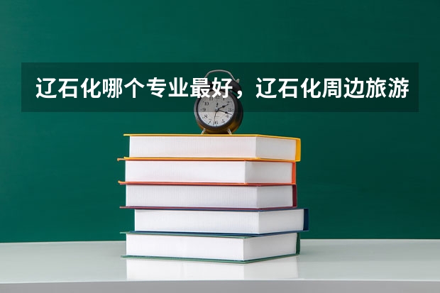 辽石化哪个专业最好,辽石化周边旅游地点在哪