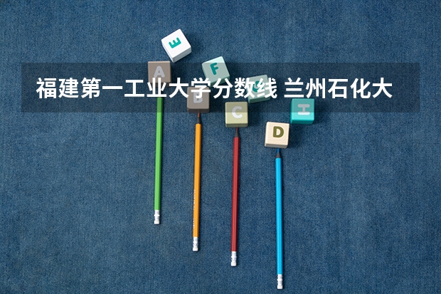 福建第一工业大学分数线 兰州石化大学录取分数线