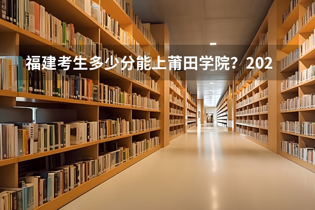 福建考生多少分能上莆田学院？2023年福建高考各专业录取数据汇总