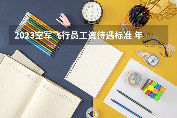 2023空军飞行员工资待遇标准 年薪多少