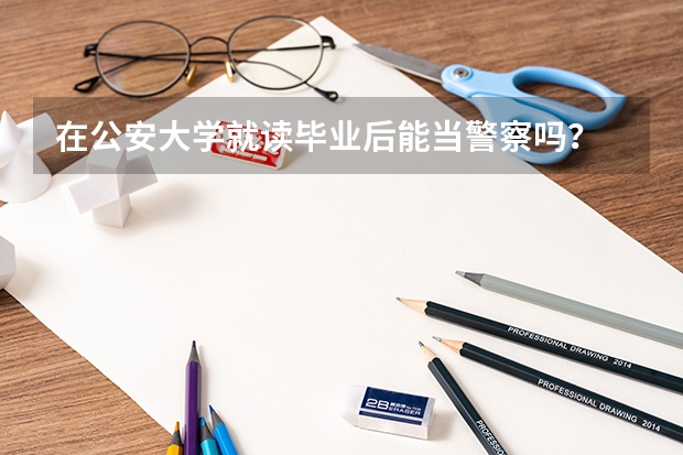 在公安大学就读毕业后能当警察吗？